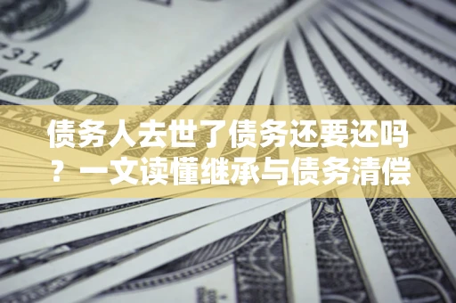 济南债务人去世了债务还要还吗？一文读懂继承与债务清偿