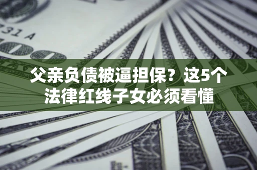 济南父亲负债被逼担保？这5个法律红线子女必须看懂