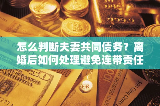 济南怎么判断夫妻共同债务？离婚后如何处理避免连带责任？