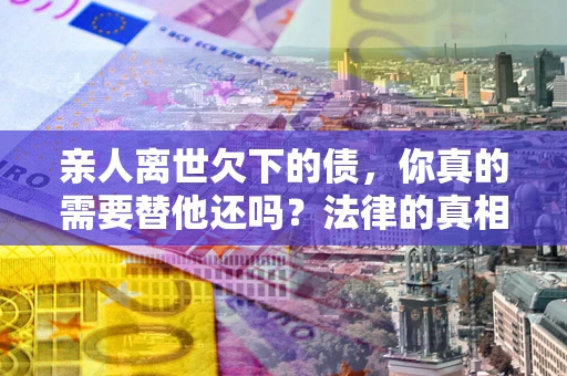 济南亲人离世欠下的债，你真的需要替他还吗？法律的真相或许与你想的不一样